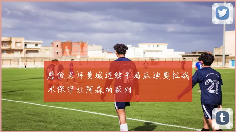 詹俊点评曼城连续平局瓜迪奥拉战术保守让阿森纳获利