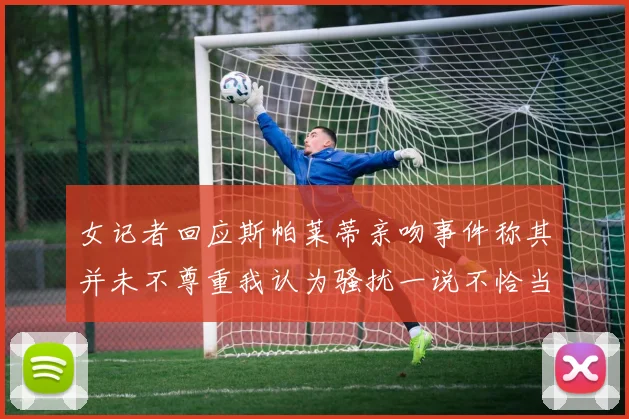 女记者回应斯帕莱蒂亲吻事件称其并未不尊重我认为骚扰一说不恰当