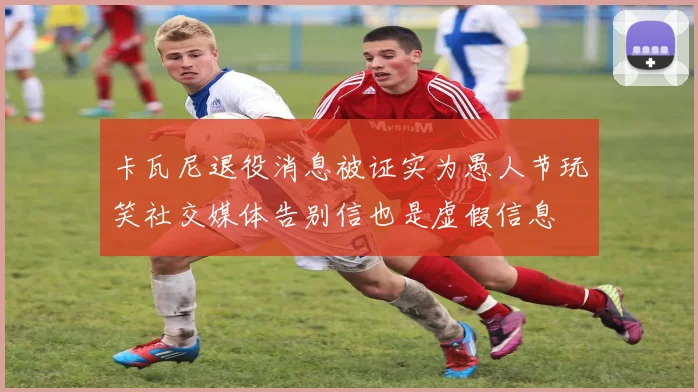 卡瓦尼退役消息被证实为愚人节玩笑社交媒体告别信也是虚假信息