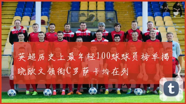 英超历史上最年轻100球球员榜单揭晓欧文领衔C罗萨卡均在列