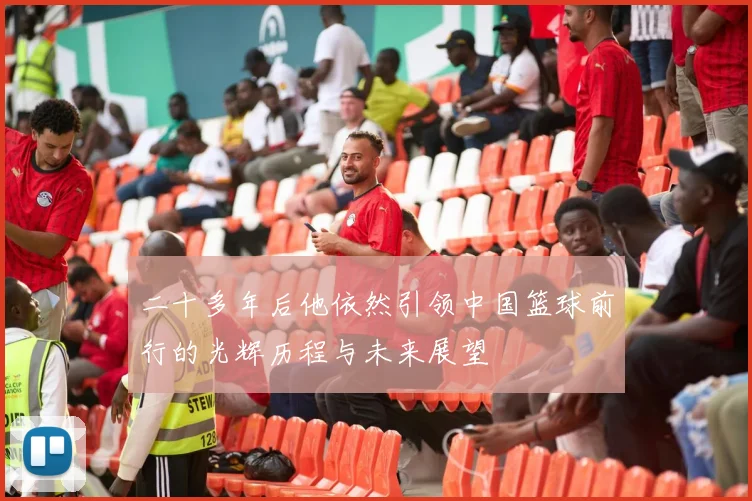 二十多年后他依然引领中国篮球前行的光辉历程与未来展望