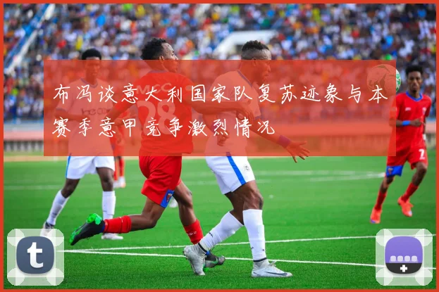 布冯谈意大利国家队复苏迹象与本赛季意甲竞争激烈情况