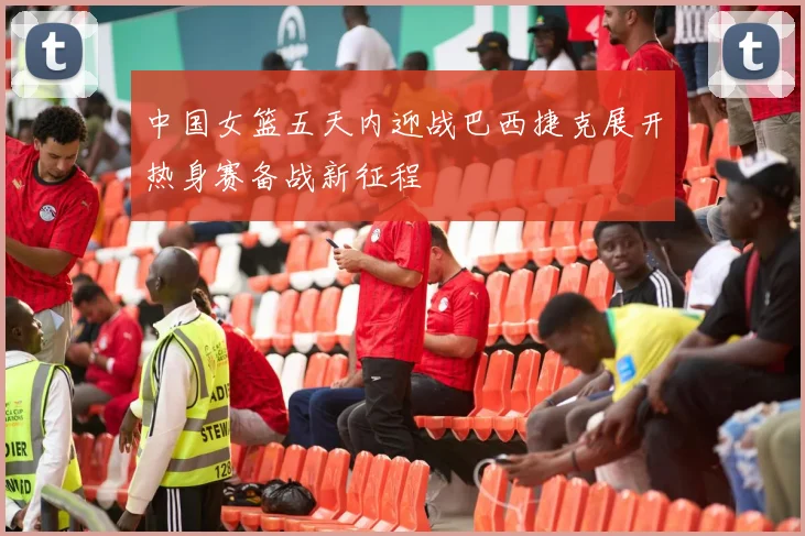中国女篮五天内迎战巴西捷克展开热身赛备战新征程