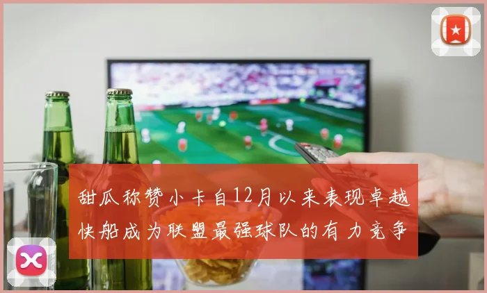 甜瓜称赞小卡自12月以来表现卓越快船成为联盟最强球队的有力竞争者