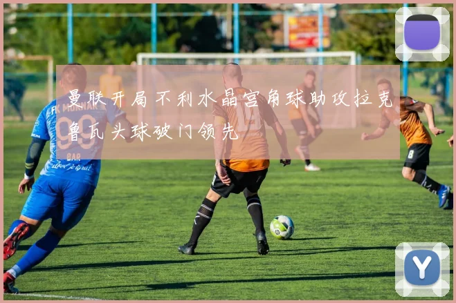 曼联开局不利水晶宫角球助攻拉克鲁瓦头球破门领先