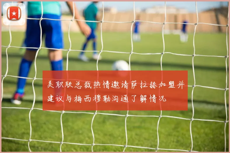 美职联总裁热情邀请萨拉赫加盟并建议与梅西穆勒沟通了解情况