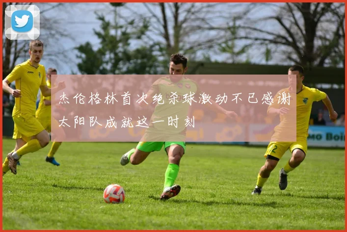 杰伦格林首次绝杀球激动不已感谢太阳队成就这一时刻