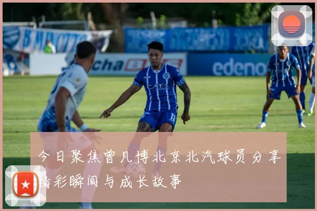 今日聚焦曾凡博北京北汽球员分享精彩瞬间与成长故事