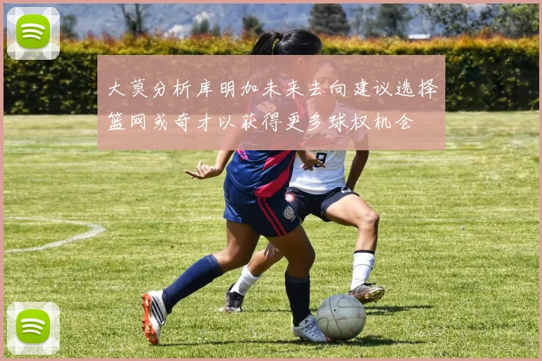 大莫分析库明加未来去向建议选择篮网或奇才以获得更多球权机会