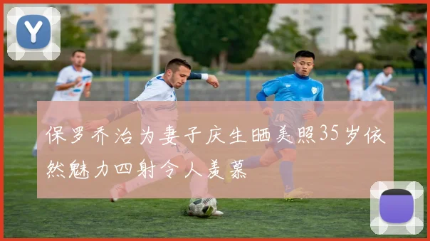 保罗乔治为妻子庆生晒美照35岁依然魅力四射令人羡慕