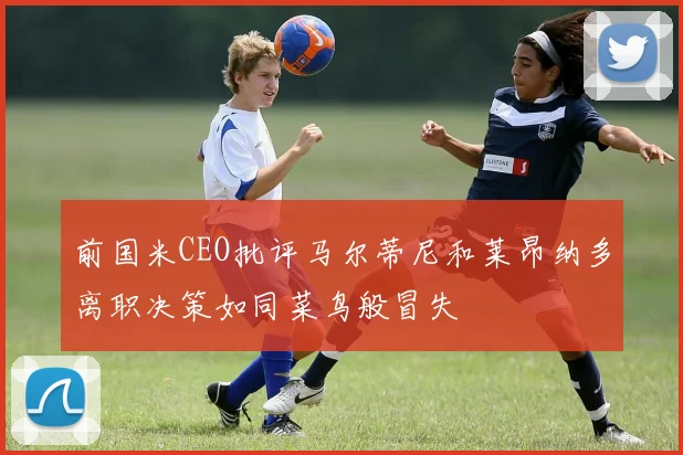前国米CEO批评马尔蒂尼和莱昂纳多离职决策如同菜鸟般冒失