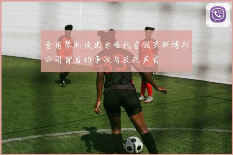 舍甫琴科谈皮尔洛代言俄罗斯博彩公司背后的争议与反对声音