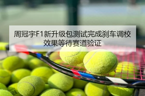 周冠宇F1新升级包测试完成刹车调校效果等待赛道验证