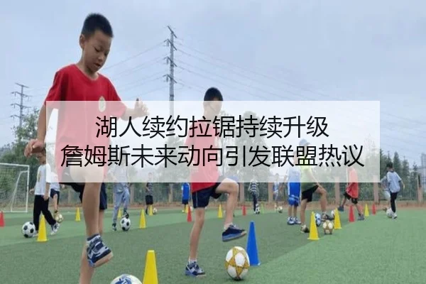 湖人续约拉锯持续升级 詹姆斯未来动向引发联盟热议